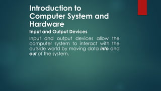 Introduction to
Computer System and
Hardware
Input and Output Devices
Input and output devices allow the
computer system to interact with the
outside world by moving data into and
out of the system.
 