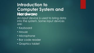 Introduction to
Computer System and
Hardware
Input Devices
An input device is used to bring data
into the system. Some input devices
are:
• Keyboard
• Mouse
• Microphone
• Bar code reader
• Graphics tablet
 