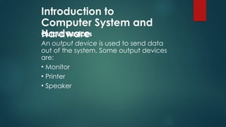 Introduction to
Computer System and
Hardware
Output Devices
An output device is used to send data
out of the system. Some output devices
are:
• Monitor
• Printer
• Speaker
 