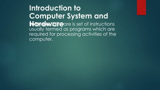 Introduction to
Computer System and
Hardware
Software: Software is set of instructions
usually termed as programs which are
required for processing activities of the
computer.
 