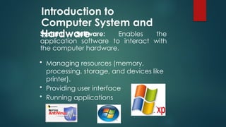 Introduction to
Computer System and
Hardware
System Software: Enables the
application software to interact with
the computer hardware.
• Managing resources (memory,
processing, storage, and devices like
printer).
• Providing user interface
• Running applications
 