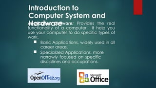Introduction to
Computer System and
Hardware
Application Software: Provides the real
functionality of a computer. It help you
use your computer to do specific types of
work.
 Basic Applications, widely used in all
career areas.
 Specialized Applications, more
narrowly focused on specific
disciplines and occupations.
 