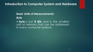Introduction to Computer System and Hardware
Basic Units of Measurements:
Byte
A Byte is just 8 Bits and is the smallest
unit of memory that can be addressed
in many computer systems.
 