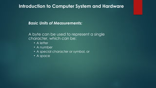 Introduction to Computer System and Hardware
Basic Units of Measurements:
A byte can be used to represent a single
character, which can be:
• A letter
• A number
• A special character or symbol, or
• A space
 