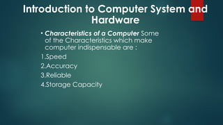 Introduction to Computer System and
Hardware
• Characteristics of a Computer Some
of the Characteristics which make
computer indispensable are :
1.Speed
2.Accuracy
3.Reliable
4.Storage Capacity
 