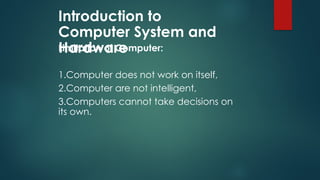 Introduction to
Computer System and
Hardware
Limitation of Computer:
1.Computer does not work on itself,
2.Computer are not intelligent,
3.Computers cannot take decisions on
its own.
 