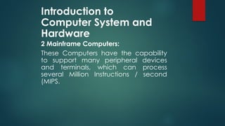 Introduction to
Computer System and
Hardware
2 Mainframe Computers:
These Computers have the capability
to support many peripheral devices
and terminals, which can process
several Million Instructions / second
(MIPS.
 
