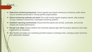 Con’t…
 Determine monitoring frequency: Some aspects may require continuous monitoring, while others
may be reviewed periodically or during specific project phases.
 Select monitoring methods and tools:This could include regular progress reports, data analysis,
surveys, feedback mechanisms, automated monitoring systems
 Establish reporting mechanisms: Ensure that the reports are concise, actionable, and provide
insights into project performance.
 Review and adapt: Assess whether the monitored aspects align with the project objectives and make
adjustments as necessary.
 Stay flexible and adapt your monitoring priorities based on emerging risks, changing project dynamics,
and stakeholder feedback.
 