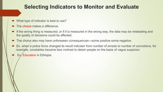 Selecting Indicators to Monitor and Evaluate
 What type of indicator is best to use?
 The choice makes a difference.
 If the wrong thing is measured, or if it is measured in the wrong way, the data may be misleading and
the quality of decisions could be affected.
 The choice also may have unforeseen consequences—some positive some negative.
 Ex. when a police force changed its result indicator from number of arrests to number of convictions, for
example, constables became less inclined to detain people on the basis of vague suspicion.
 Ex. Education in Ethiopia
 