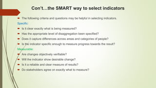 Con’t…the SMART way to select indicators
 The following criteria and questions may be helpful in selecting indicators.
Specific:
 Is it clear exactly what is being measured?
 Has the appropriate level of disaggregation been specified?
 Does it capture differences across areas and categories of people?
 Is the indicator specific enough to measure progress towards the result?
Measurable:
 Are changes objectively verifiable?
 Will the indicator show desirable change?
 Is it a reliable and clear measure of results?
 Do stakeholders agree on exactly what to measure?
 
