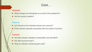 Cont…
Attainable:
 What changes are anticipated as a result of the assistance?
 Are the result(s) realistic?
Relevant:
 Is it relevant to the intended outputs and outcome?
 Is the indicator plausibly associated with the sphere of activity?
Trackable:
 Are data actually available at reasonable cost and effort?
 Are data sources known?
 Does an indicator monitoring plan exist?
 