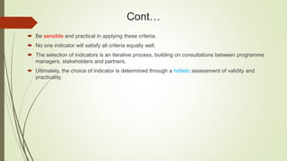 Cont…
 Be sensible and practical in applying these criteria.
 No one indicator will satisfy all criteria equally well.
 The selection of indicators is an iterative process, building on consultations between programme
managers, stakeholders and partners.
 Ultimately, the choice of indicator is determined through a holistic assessment of validity and
practicality.
 
