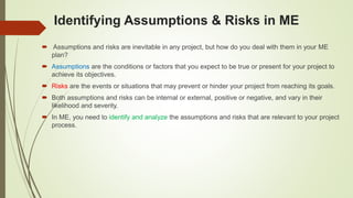 Identifying Assumptions & Risks in ME
 Assumptions and risks are inevitable in any project, but how do you deal with them in your ME
plan?
 Assumptions are the conditions or factors that you expect to be true or present for your project to
achieve its objectives.
 Risks are the events or situations that may prevent or hinder your project from reaching its goals.
 Both assumptions and risks can be internal or external, positive or negative, and vary in their
likelihood and severity.
 In ME, you need to identify and analyze the assumptions and risks that are relevant to your project
process.
 
