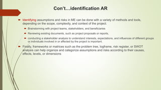 Con’t…identification AR
 Identifying assumptions and risks in ME can be done with a variety of methods and tools,
depending on the scope, complexity, and context of the project.
 Brainstorming with project teams, stakeholders, and beneficiaries
 Reviewing existing documents, such as project proposals or reports,
 conducting a stakeholder analysis to understand interests, expectations, and influences of different groups
or individuals involved in or affected by the project is important.
 Finally, frameworks or matrices such as the problem tree, logframe, risk register, or SWOT
analysis can help organize and categorize assumptions and risks according to their causes,
effects, levels, or dimensions
 
