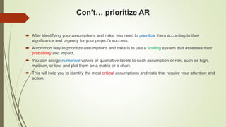 Con’t… prioritize AR
 After identifying your assumptions and risks, you need to prioritize them according to their
significance and urgency for your project's success.
 A common way to prioritize assumptions and risks is to use a scoring system that assesses their
probability and impact.
 You can assign numerical values or qualitative labels to each assumption or risk, such as high,
medium, or low, and plot them on a matrix or a chart.
 This will help you to identify the most critical assumptions and risks that require your attention and
action.
 