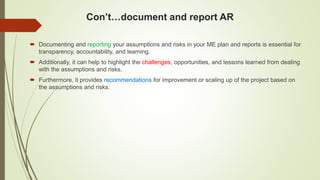 Con’t…document and report AR
 Documenting and reporting your assumptions and risks in your ME plan and reports is essential for
transparency, accountability, and learning.
 Additionally, it can help to highlight the challenges, opportunities, and lessons learned from dealing
with the assumptions and risks.
 Furthermore, it provides recommendations for improvement or scaling up of the project based on
the assumptions and risks.
 