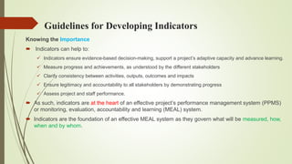 Guidelines for Developing Indicators
Knowing the Importance
 Indicators can help to:
 Indicators ensure evidence-based decision-making, support a project’s adaptive capacity and advance learning.
 Measure progress and achievements, as understood by the different stakeholders
 Clarify consistency between activities, outputs, outcomes and impacts
 Ensure legitimacy and accountability to all stakeholders by demonstrating progress
 Assess project and staff performance.
 As such, indicators are at the heart of an effective project’s performance management system (PPMS)
or monitoring, evaluation, accountability and learning (MEAL) system.
 Indicators are the foundation of an effective MEAL system as they govern what will be measured, how,
when and by whom.
 