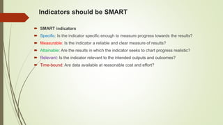Indicators should be SMART
 SMART indicators
 Specific: Is the indicator specific enough to measure progress towards the results?
 Measurable: Is the indicator a reliable and clear measure of results?
 Attainable: Are the results in which the indicator seeks to chart progress realistic?
 Relevant: Is the indicator relevant to the intended outputs and outcomes?
 Time-bound: Are data available at reasonable cost and effort?
 