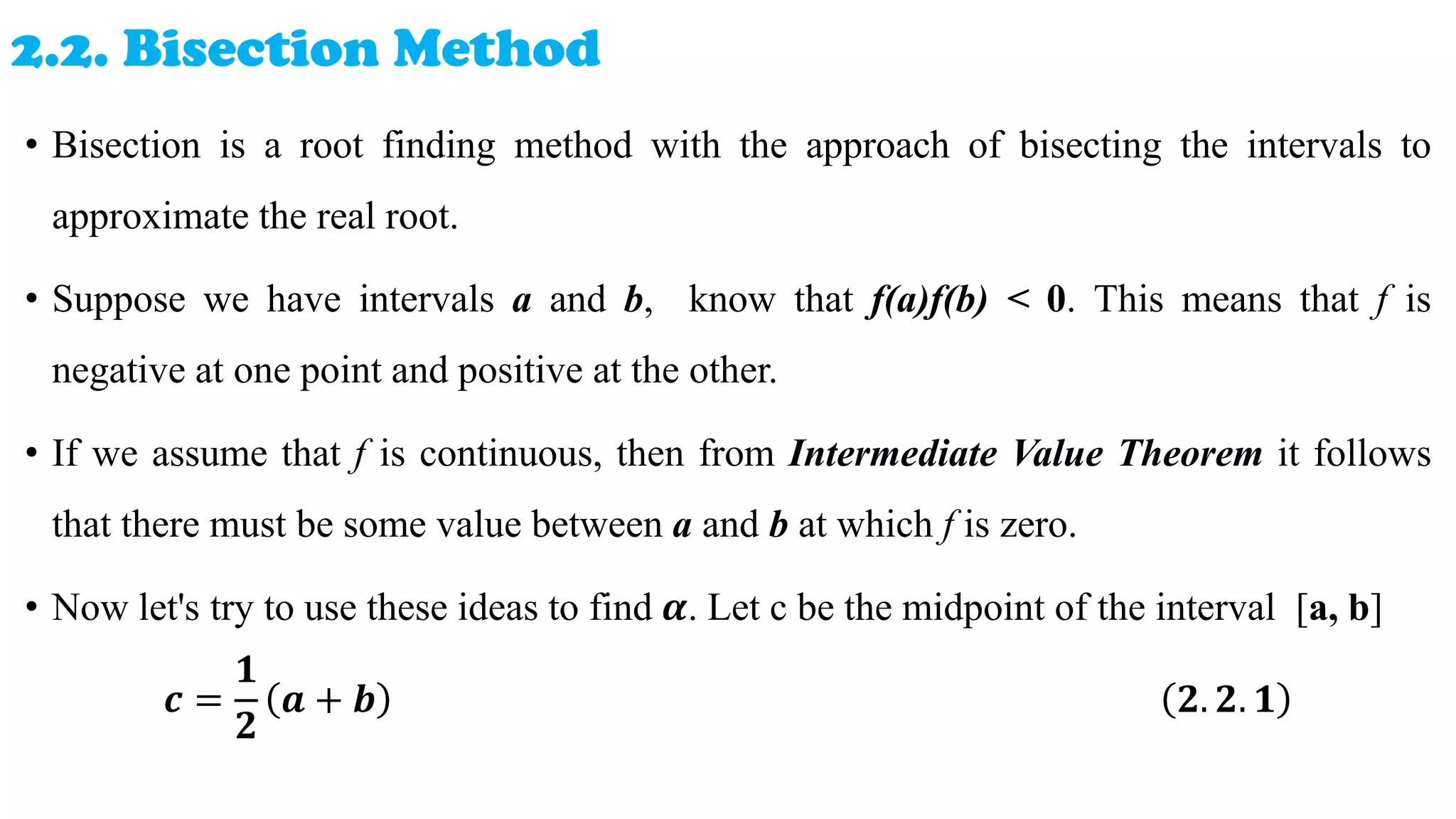 2.2. Bisection Method
• Bisection is a root finding method with the approach of bisecting the intervals to
approximate the real root.
• Suppose we have intervals a and b, know that f(a)f(b) < 0. This means that f is
negative at one point and positive at the other.
• If we assume that f is continuous, then from Intermediate Value Theorem it follows
that there must be some value between a and b at which f is zero.
• Now let's try to use these ideas to find 𝜶. Let c be the midpoint of the interval [a, b]
𝒄 =
𝟏
𝟐
𝒂 + 𝒃 𝟐. 𝟐. 𝟏
 