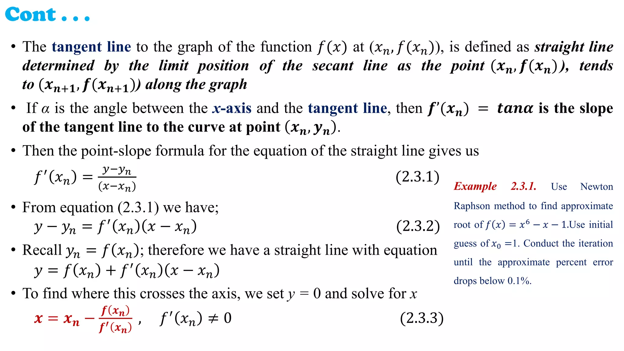 Cont . . .
• The tangent line to the graph of the function 𝑓(𝑥) at (𝑥𝑛, 𝑓(𝑥𝑛)), is defined as straight line
determined by the limit position of the secant line as the point (𝒙𝒏, 𝒇(𝒙𝒏)), tends
to (𝒙𝒏+𝟏, 𝒇(𝒙𝒏+𝟏)) along the graph
• If α is the angle between the x-axis and the tangent line, then 𝒇’(𝒙𝒏) = 𝒕𝒂𝒏𝜶 is the slope
of the tangent line to the curve at point 𝒙𝒏, 𝒚𝒏 .
• Then the point-slope formula for the equation of the straight line gives us
𝑓′ 𝑥𝑛 =
𝑦−𝑦𝑛
(𝑥−𝑥𝑛)
(2.3.1)
• From equation (2.3.1) we have;
𝑦 − 𝑦𝑛 = 𝑓′ 𝑥𝑛 𝑥 − 𝑥𝑛 (2.3.2)
• Recall 𝑦𝑛 = 𝑓 𝑥𝑛 ; therefore we have a straight line with equation
𝑦 = 𝑓 𝑥𝑛 + 𝑓′ 𝑥𝑛 𝑥 − 𝑥𝑛
• To find where this crosses the axis, we set y = 0 and solve for x
𝒙 = 𝒙𝒏 −
𝒇 𝒙𝒏
𝒇′ 𝒙𝒏
, 𝑓′ 𝑥𝑛 ≠ 0 (2.3.3)
Example 2.3.1. Use Newton
Raphson method to find approximate
root of 𝑓 𝑥 = 𝑥6
− 𝑥 − 1.Use initial
guess of 𝑥0 =1. Conduct the iteration
until the approximate percent error
drops below 0.1%.
 