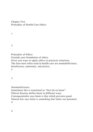 Chapter Two
Principles of Health Care Ethics
1
2
Principles of Ethics
Extends your foundation of ethics.
Gives you ways to apply ethics to practical situations.
The four most often used in health care are nonmaleficience,
beneficence, autonomy, and justice.
3
3
Nonmaleficience
Sometimes this is translated as “first do no harm”.
Ethical theories define harm in different ways.
Consequentialist says harm is that which prevents good.
Natural law says harm is something that limits our potential.
4
4
 