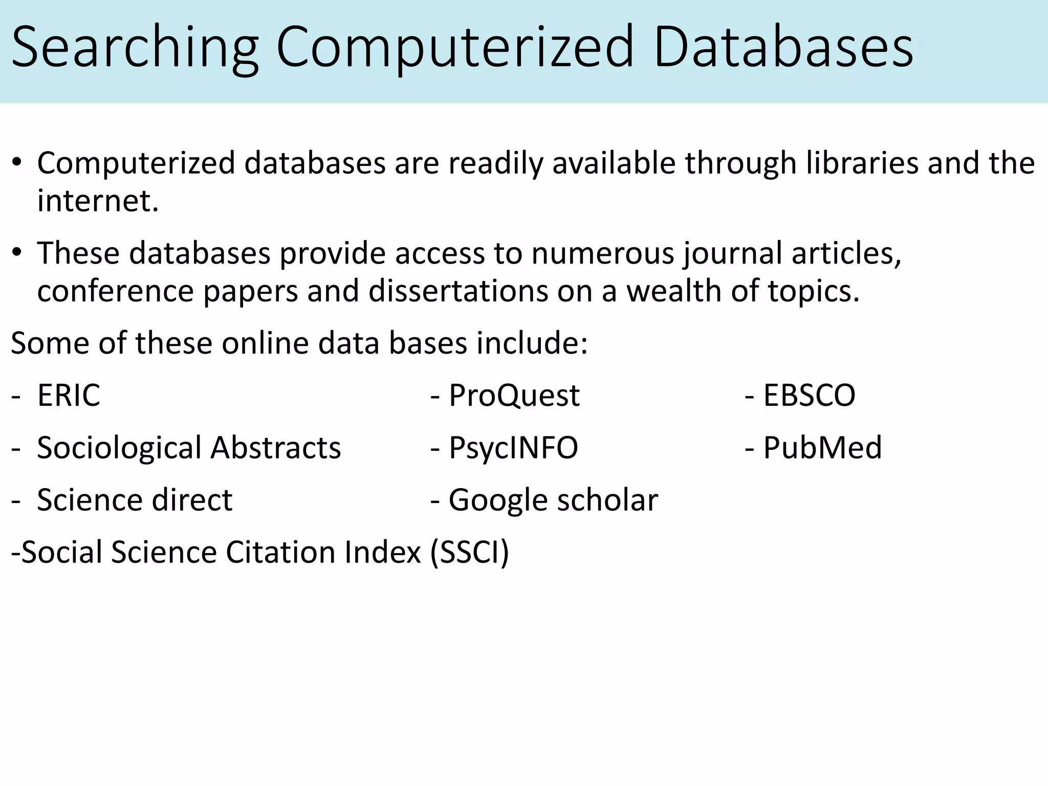 Searching Computerized Databases
• Computerized databases are readily available through libraries and the
internet.
• These databases provide access to numerous journal articles,
conference papers and dissertations on a wealth of topics.
Some of these online data bases include:
- ERIC - ProQuest - EBSCO
- Sociological Abstracts - PsycINFO - PubMed
- Science direct - Google scholar
-Social Science Citation Index (SSCI)
 