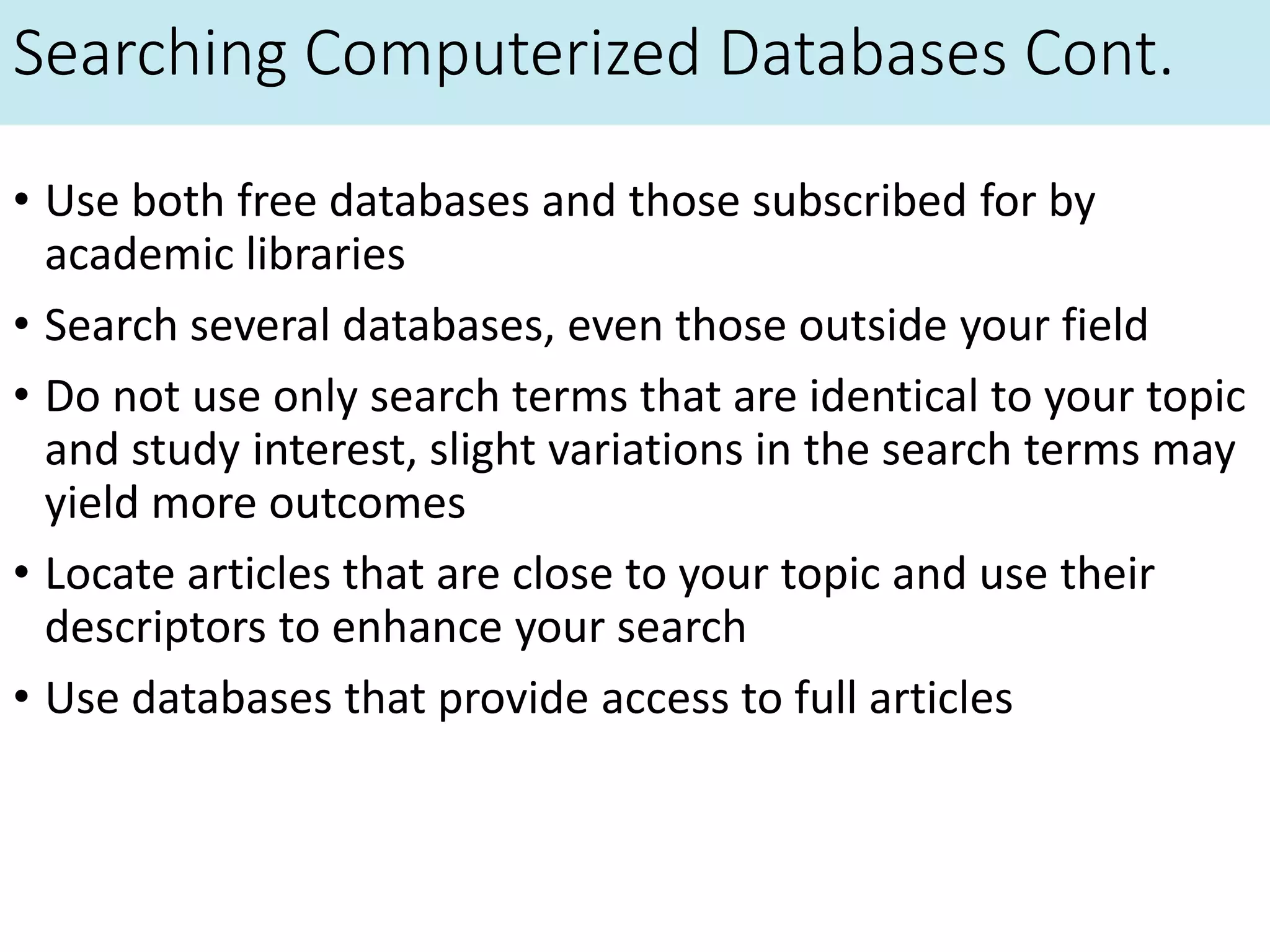 Searching Computerized Databases Cont.
• Use both free databases and those subscribed for by
academic libraries
• Search several databases, even those outside your field
• Do not use only search terms that are identical to your topic
and study interest, slight variations in the search terms may
yield more outcomes
• Locate articles that are close to your topic and use their
descriptors to enhance your search
• Use databases that provide access to full articles
 