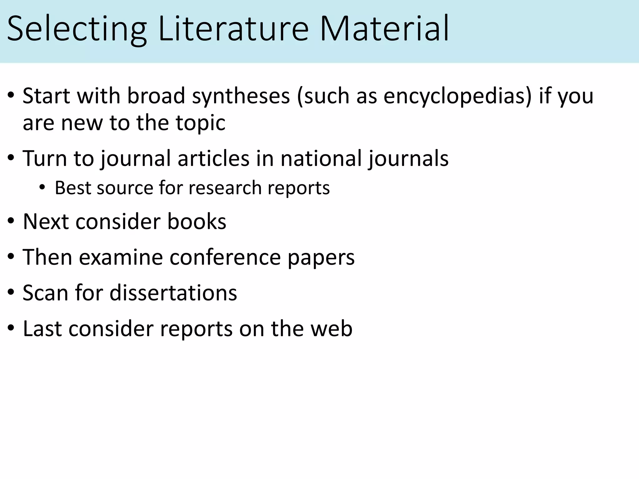 Selecting Literature Material
• Start with broad syntheses (such as encyclopedias) if you
are new to the topic
• Turn to journal articles in national journals
• Best source for research reports
• Next consider books
• Then examine conference papers
• Scan for dissertations
• Last consider reports on the web
 