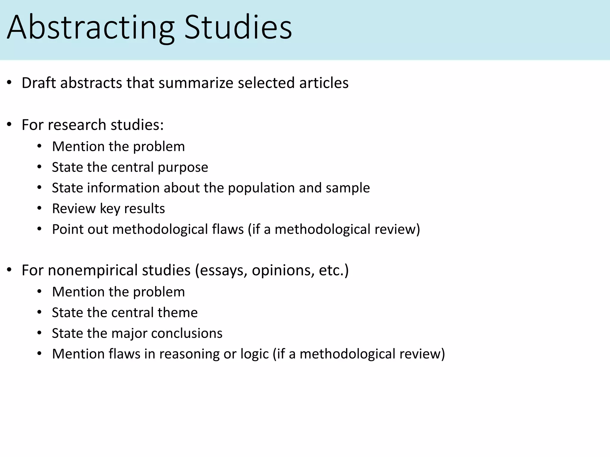 Abstracting Studies
• Draft abstracts that summarize selected articles
• For research studies:
• Mention the problem
• State the central purpose
• State information about the population and sample
• Review key results
• Point out methodological flaws (if a methodological review)
• For nonempirical studies (essays, opinions, etc.)
• Mention the problem
• State the central theme
• State the major conclusions
• Mention flaws in reasoning or logic (if a methodological review)
 