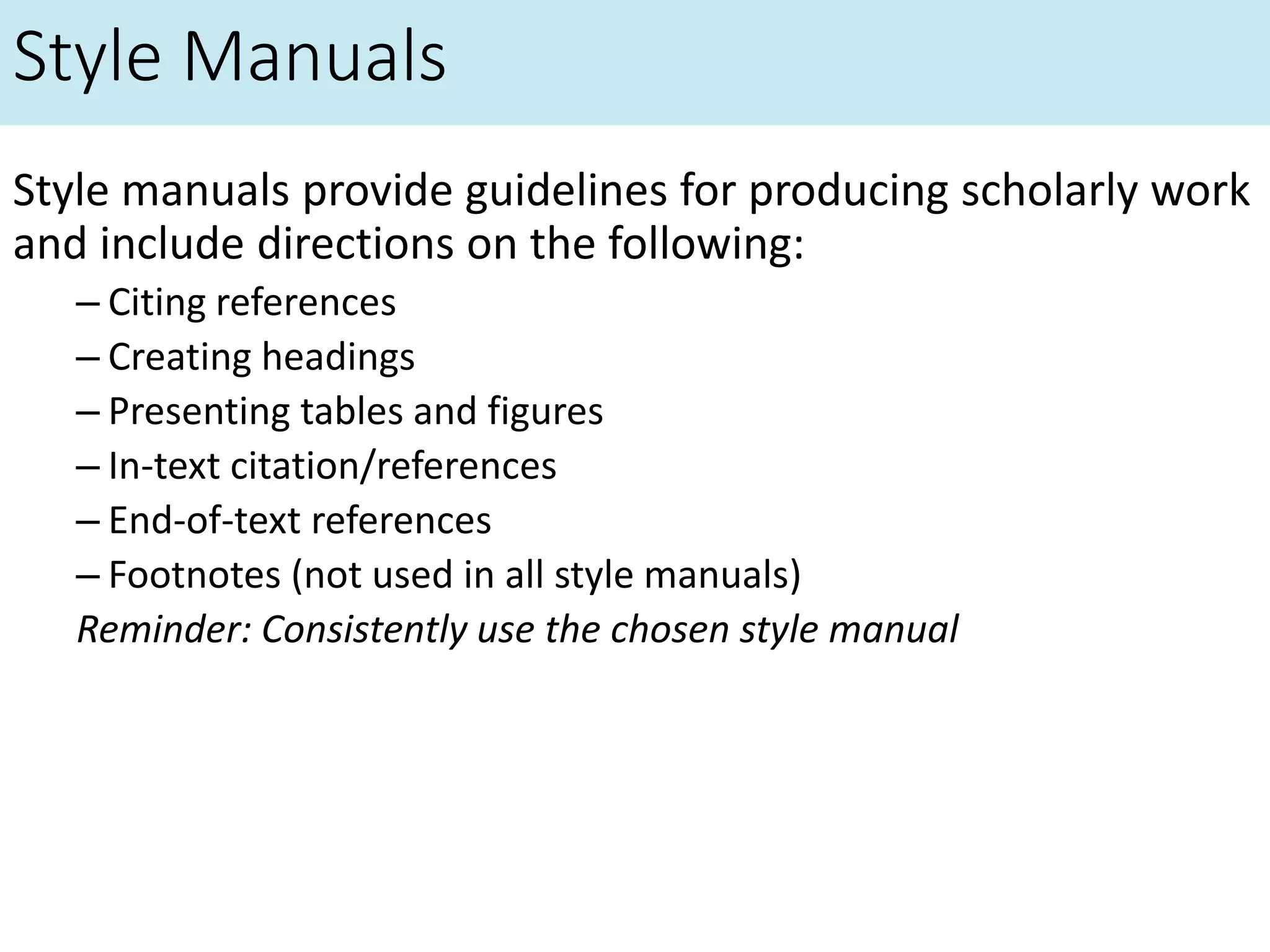 Style Manuals
Style manuals provide guidelines for producing scholarly work
and include directions on the following:
– Citing references
– Creating headings
– Presenting tables and figures
– In-text citation/references
– End-of-text references
– Footnotes (not used in all style manuals)
Reminder: Consistently use the chosen style manual
 