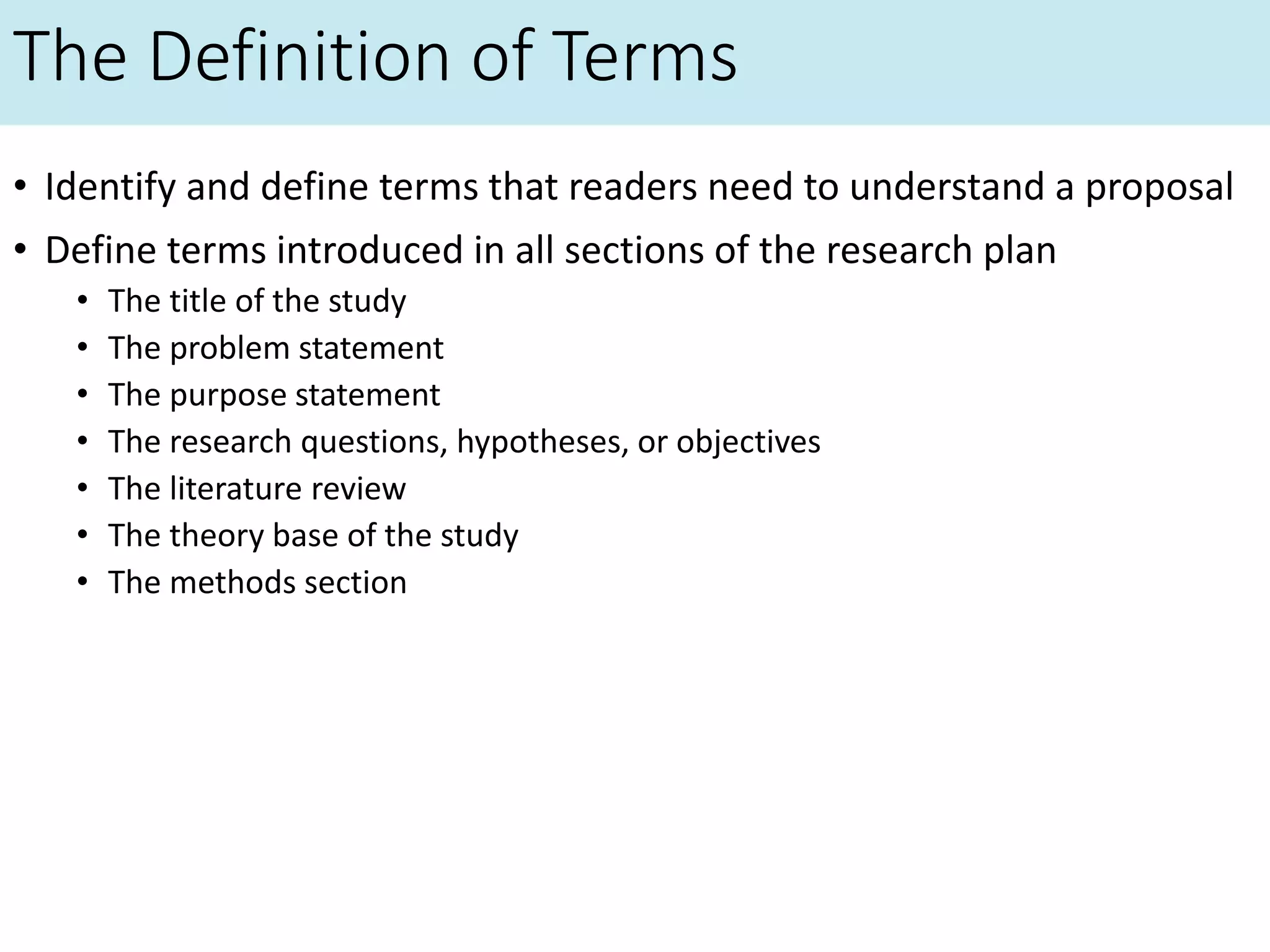 The Definition of Terms
• Identify and define terms that readers need to understand a proposal
• Define terms introduced in all sections of the research plan
• The title of the study
• The problem statement
• The purpose statement
• The research questions, hypotheses, or objectives
• The literature review
• The theory base of the study
• The methods section
 