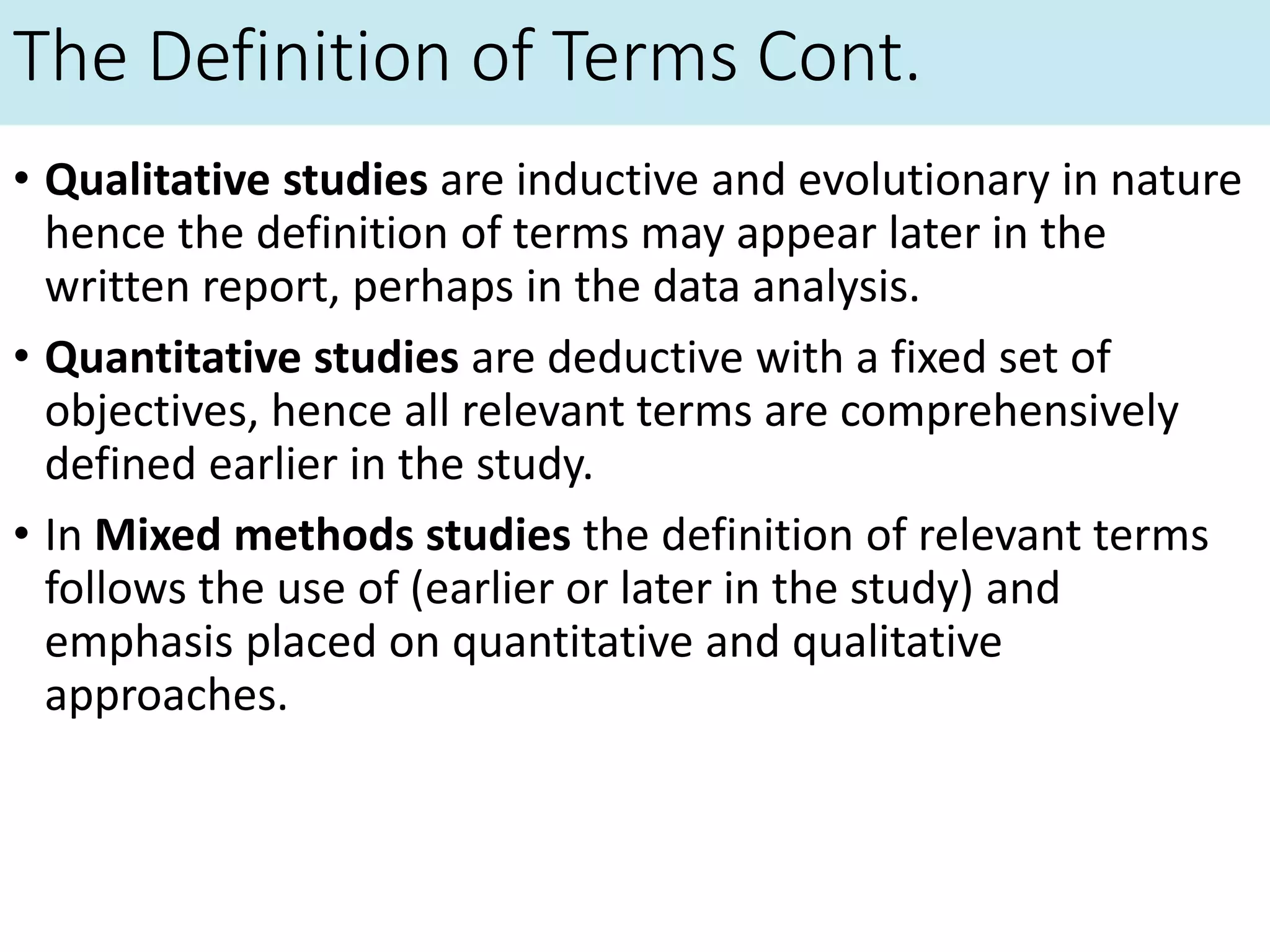 The Definition of Terms Cont.
• Qualitative studies are inductive and evolutionary in nature
hence the definition of terms may appear later in the
written report, perhaps in the data analysis.
• Quantitative studies are deductive with a fixed set of
objectives, hence all relevant terms are comprehensively
defined earlier in the study.
• In Mixed methods studies the definition of relevant terms
follows the use of (earlier or later in the study) and
emphasis placed on quantitative and qualitative
approaches.
 