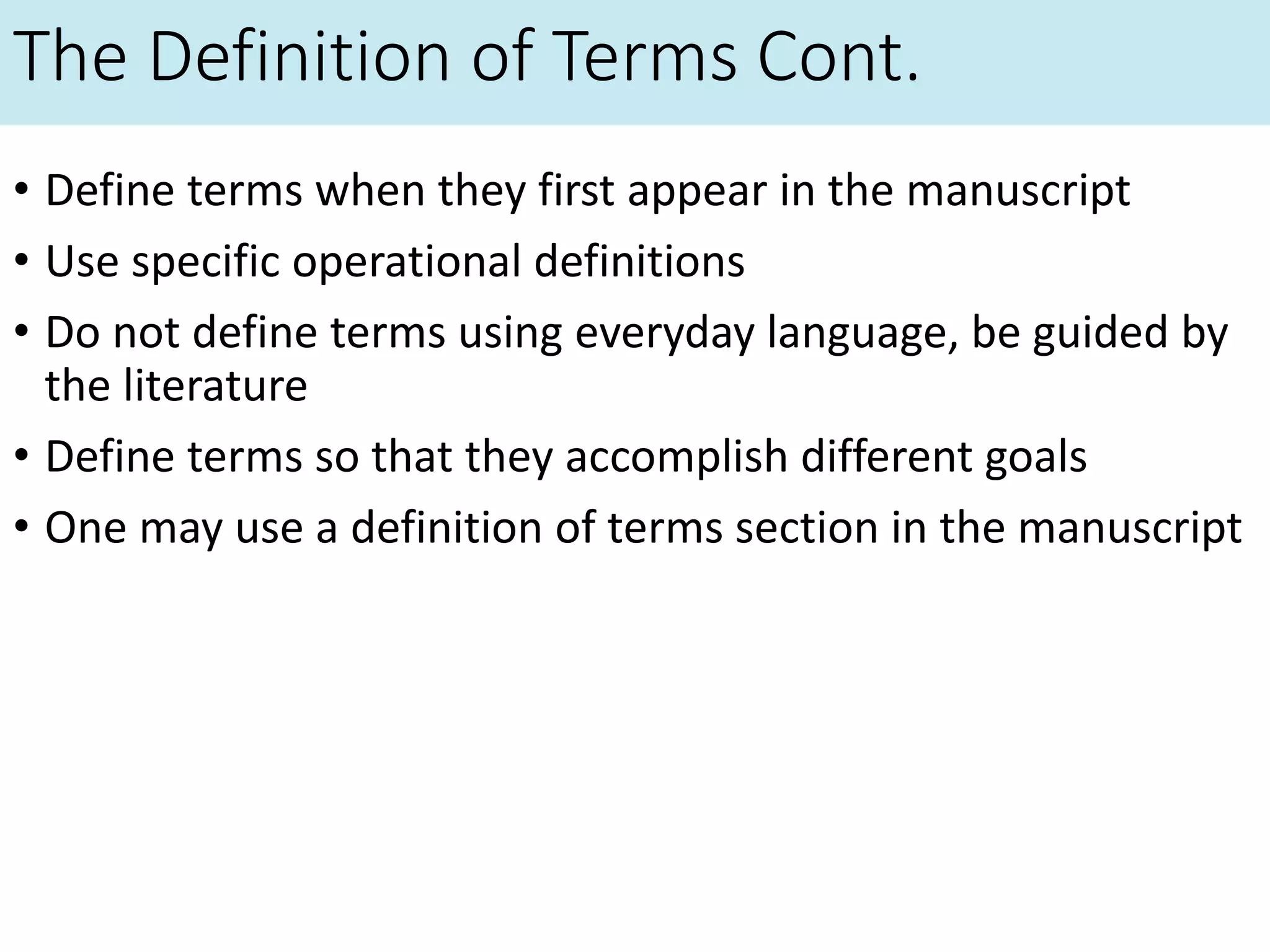 The Definition of Terms Cont.
• Define terms when they first appear in the manuscript
• Use specific operational definitions
• Do not define terms using everyday language, be guided by
the literature
• Define terms so that they accomplish different goals
• One may use a definition of terms section in the manuscript
 