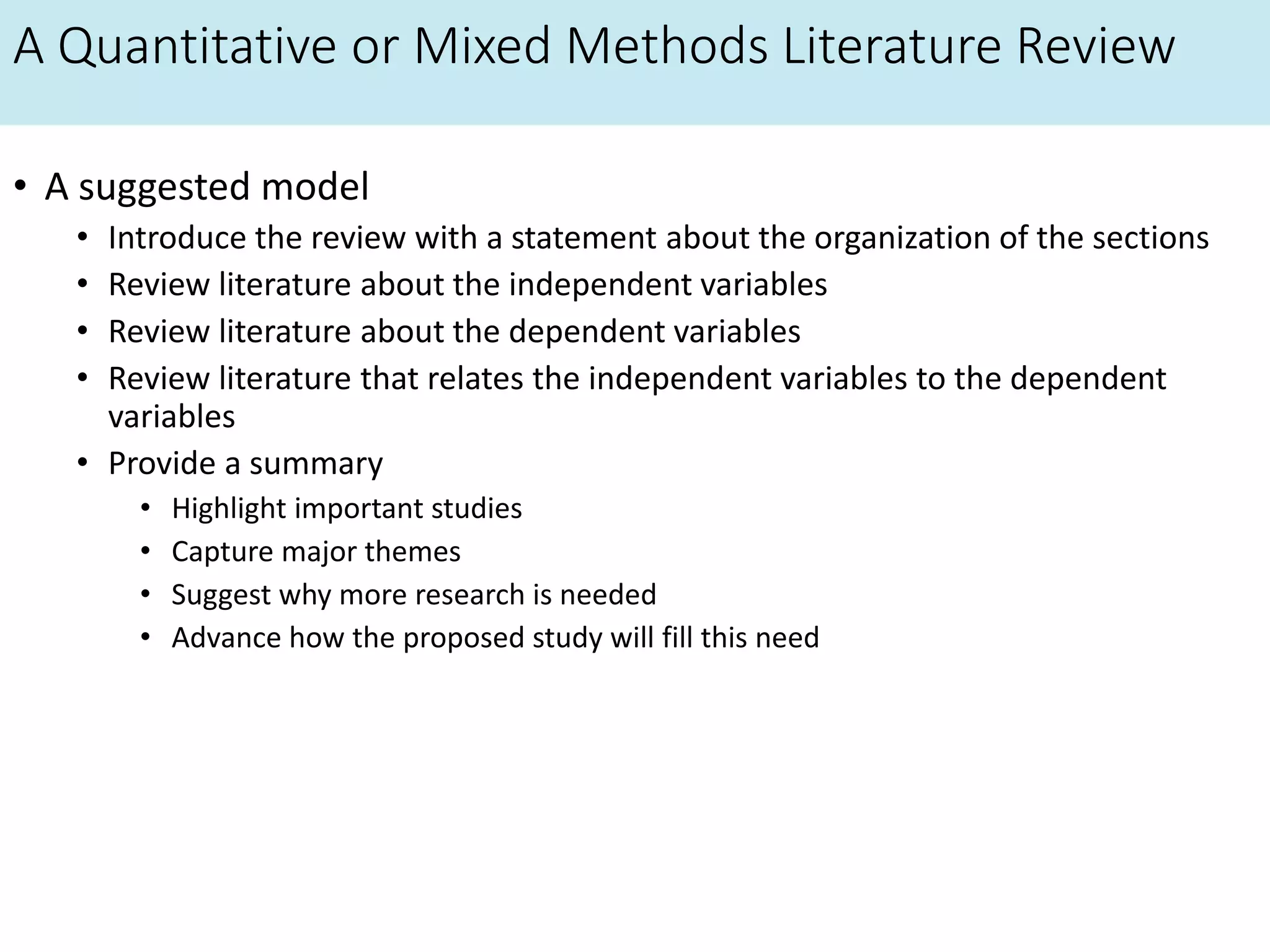 A Quantitative or Mixed Methods Literature Review
• A suggested model
• Introduce the review with a statement about the organization of the sections
• Review literature about the independent variables
• Review literature about the dependent variables
• Review literature that relates the independent variables to the dependent
variables
• Provide a summary
• Highlight important studies
• Capture major themes
• Suggest why more research is needed
• Advance how the proposed study will fill this need
 
