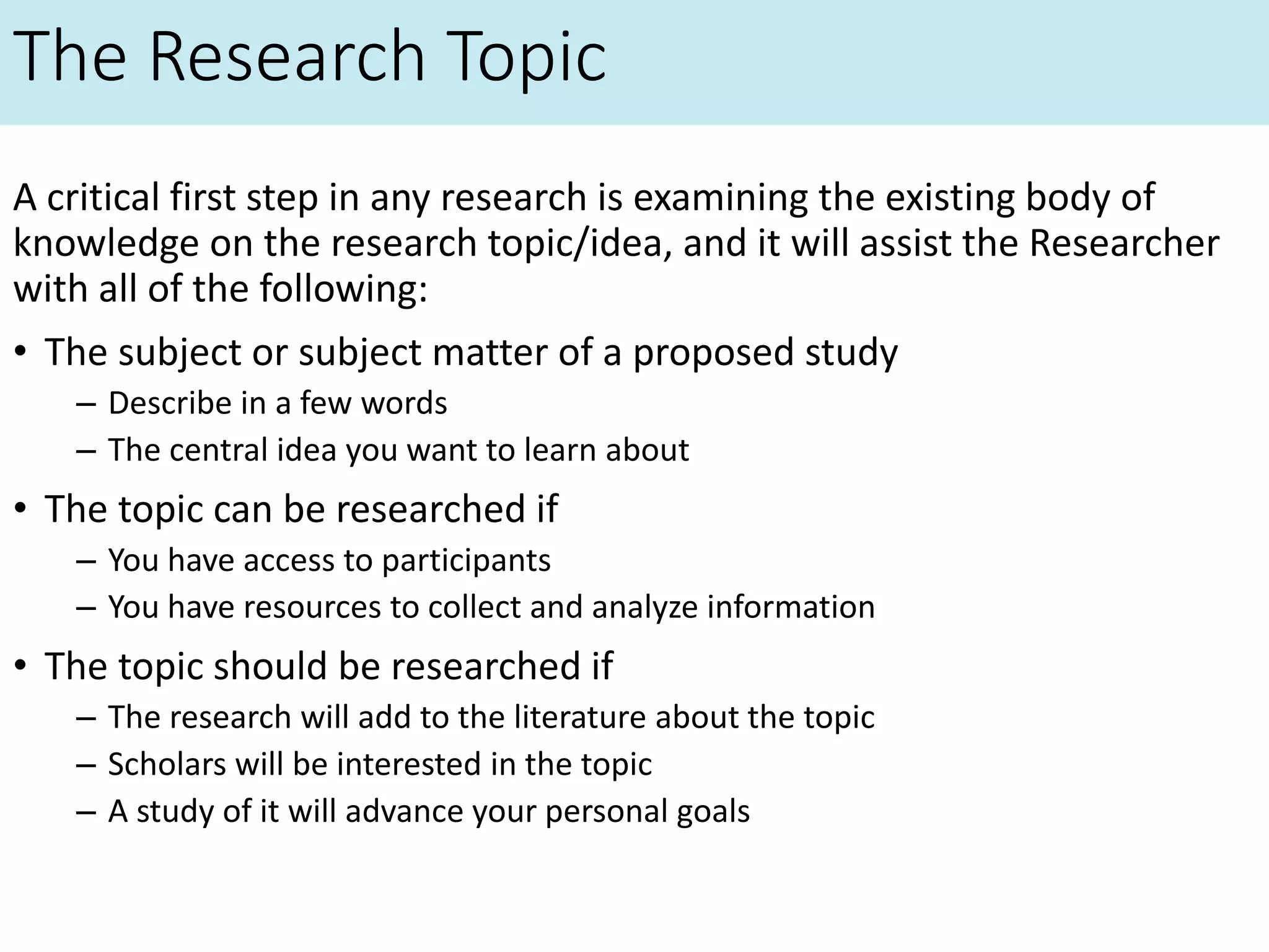 The Research Topic
A critical first step in any research is examining the existing body of
knowledge on the research topic/idea, and it will assist the Researcher
with all of the following:
• The subject or subject matter of a proposed study
– Describe in a few words
– The central idea you want to learn about
• The topic can be researched if
– You have access to participants
– You have resources to collect and analyze information
• The topic should be researched if
– The research will add to the literature about the topic
– Scholars will be interested in the topic
– A study of it will advance your personal goals
 