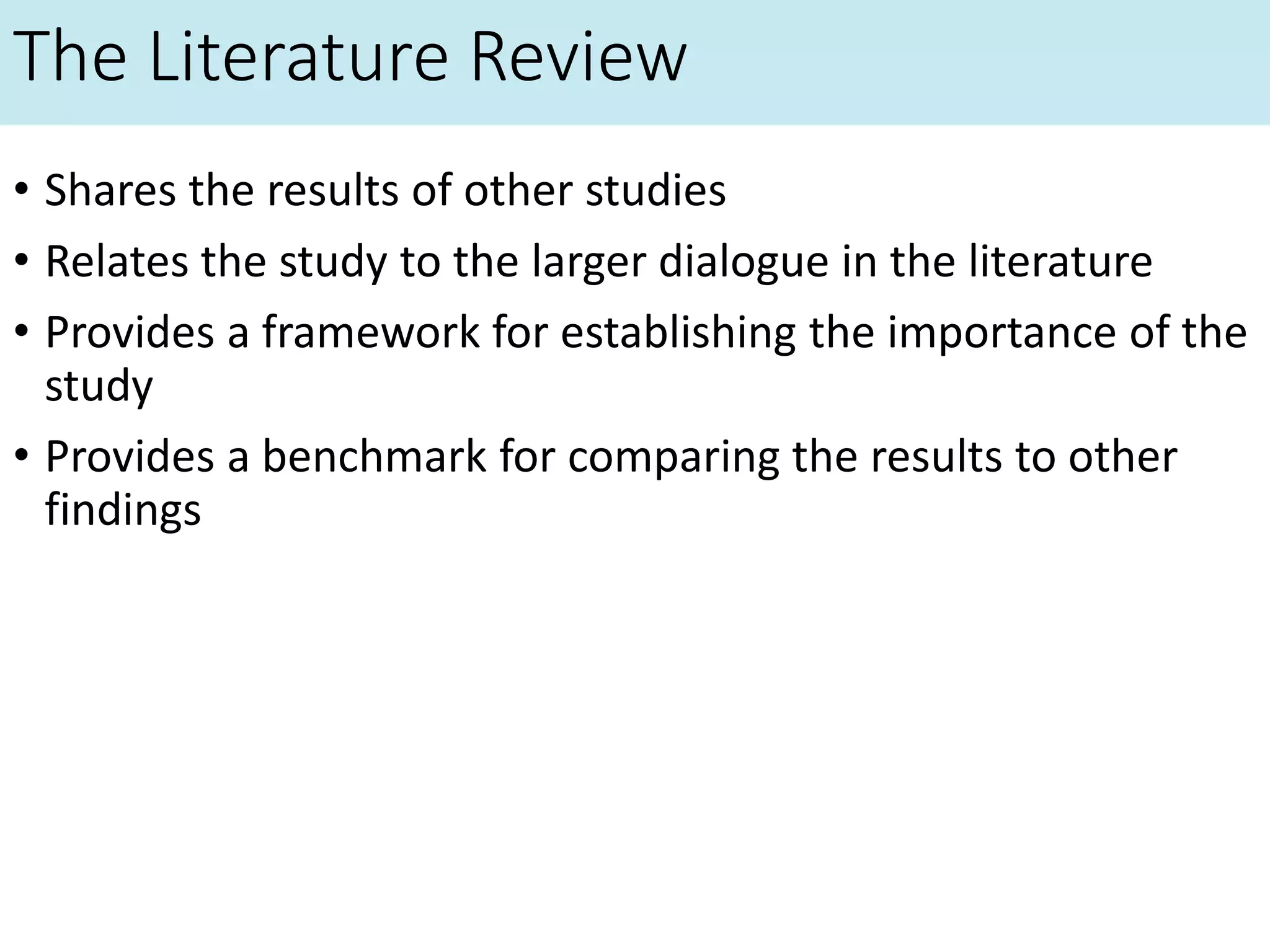The Literature Review
• Shares the results of other studies
• Relates the study to the larger dialogue in the literature
• Provides a framework for establishing the importance of the
study
• Provides a benchmark for comparing the results to other
findings
 