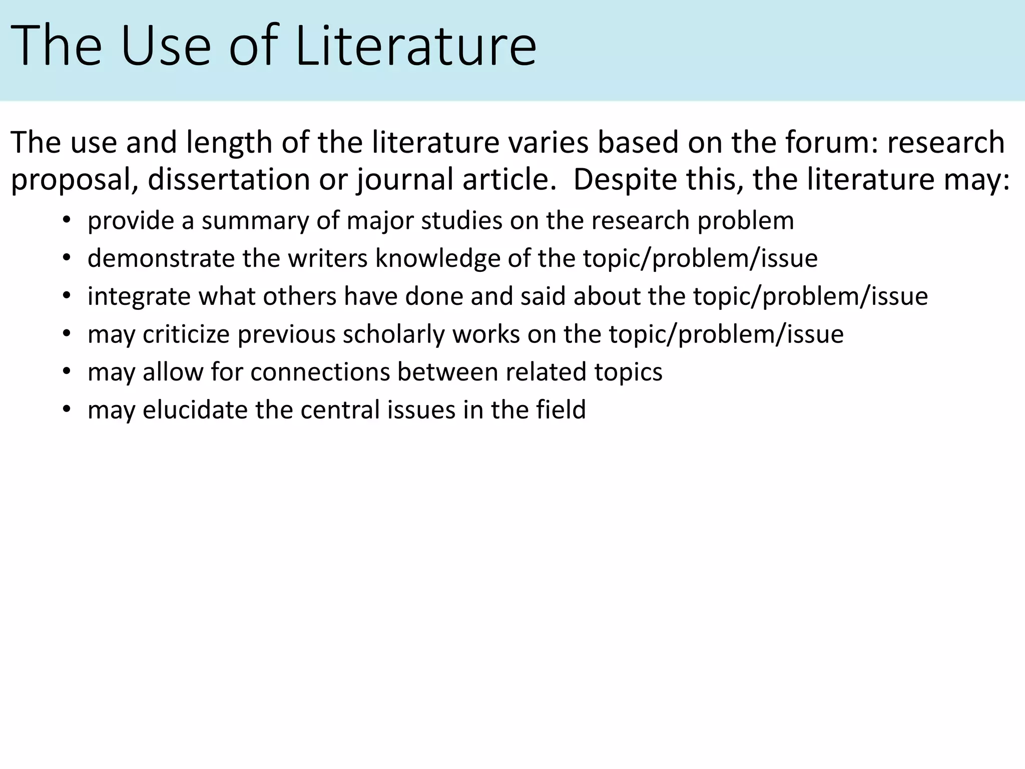 The Use of Literature
The use and length of the literature varies based on the forum: research
proposal, dissertation or journal article. Despite this, the literature may:
• provide a summary of major studies on the research problem
• demonstrate the writers knowledge of the topic/problem/issue
• integrate what others have done and said about the topic/problem/issue
• may criticize previous scholarly works on the topic/problem/issue
• may allow for connections between related topics
• may elucidate the central issues in the field
 