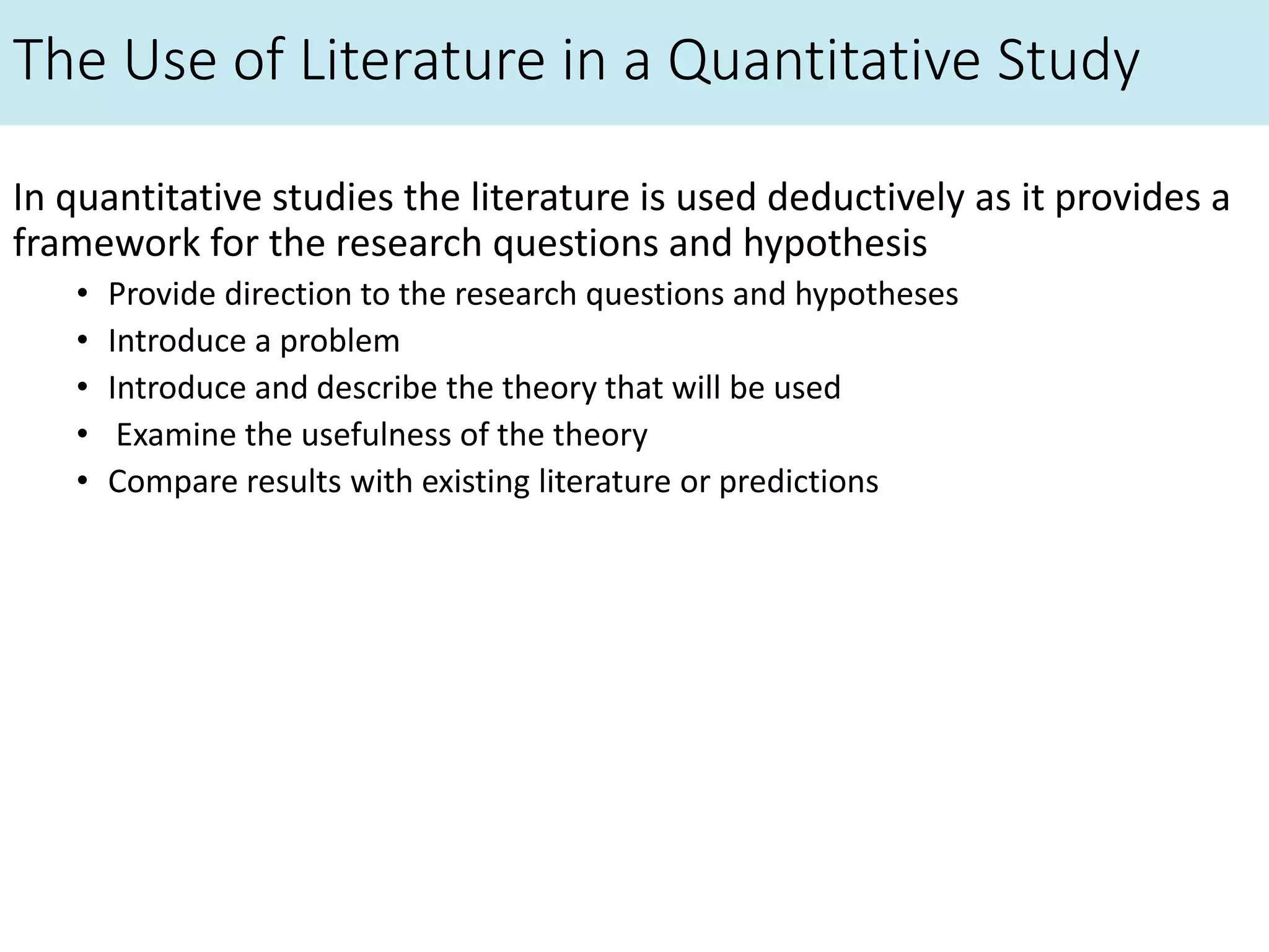 The Use of Literature in a Quantitative Study
In quantitative studies the literature is used deductively as it provides a
framework for the research questions and hypothesis
• Provide direction to the research questions and hypotheses
• Introduce a problem
• Introduce and describe the theory that will be used
• Examine the usefulness of the theory
• Compare results with existing literature or predictions
 