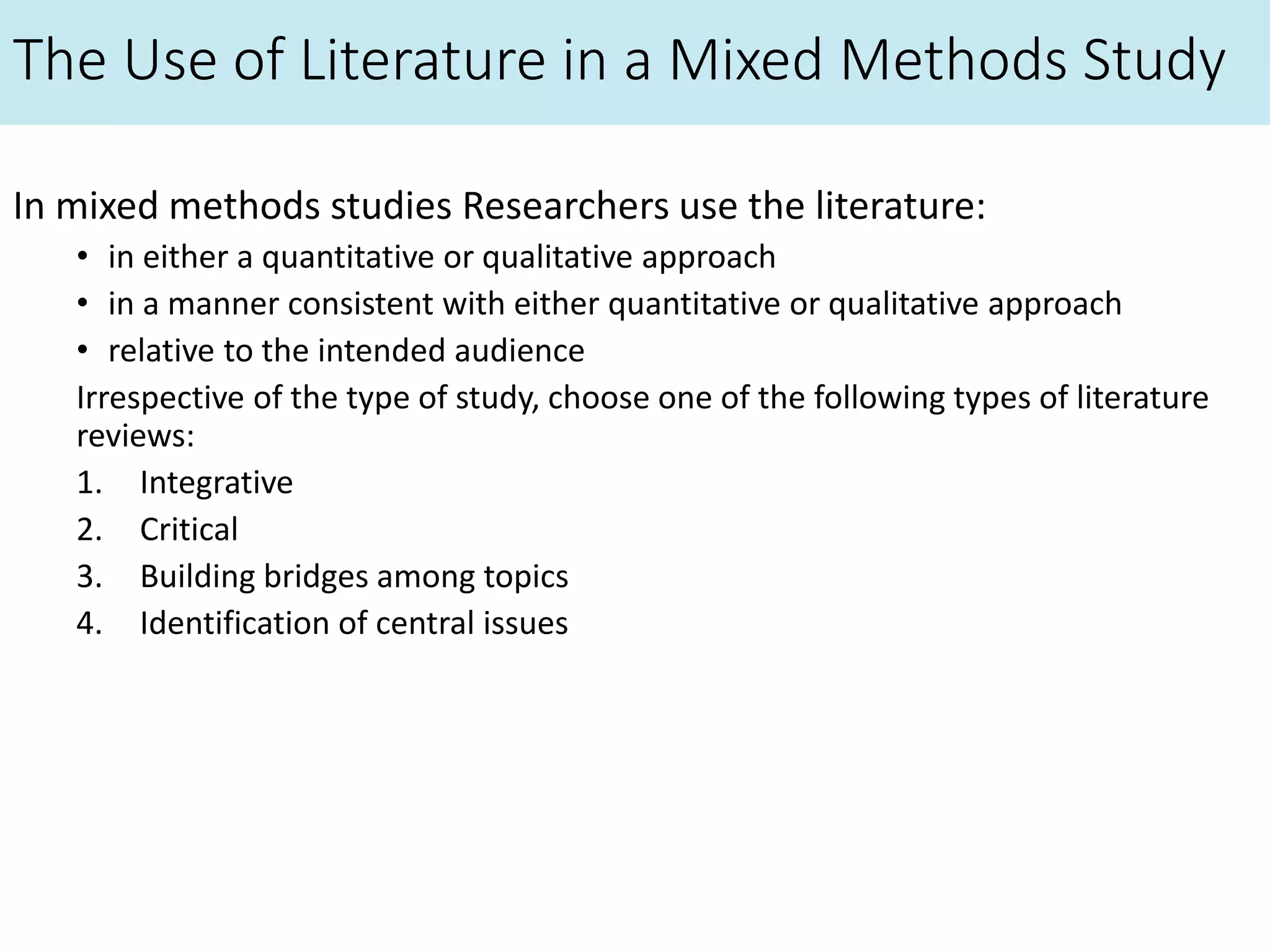 The Use of Literature in a Mixed Methods Study
In mixed methods studies Researchers use the literature:
• in either a quantitative or qualitative approach
• in a manner consistent with either quantitative or qualitative approach
• relative to the intended audience
Irrespective of the type of study, choose one of the following types of literature
reviews:
1. Integrative
2. Critical
3. Building bridges among topics
4. Identification of central issues
 
