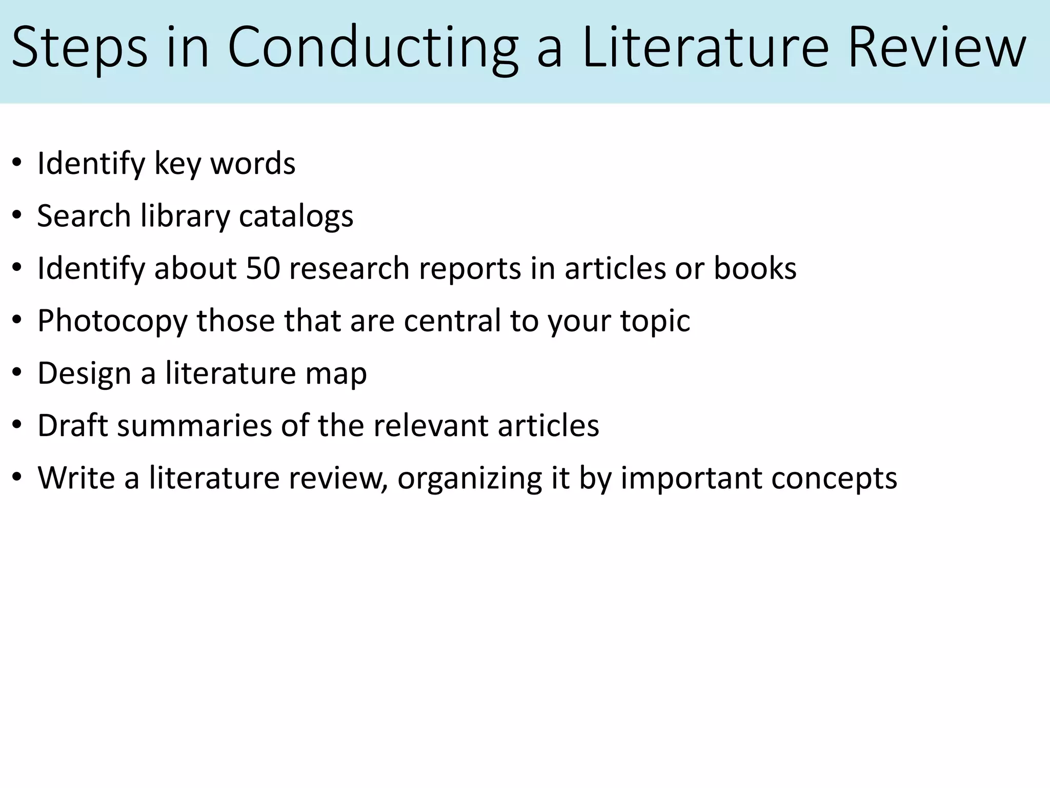Steps in Conducting a Literature Review
• Identify key words
• Search library catalogs
• Identify about 50 research reports in articles or books
• Photocopy those that are central to your topic
• Design a literature map
• Draft summaries of the relevant articles
• Write a literature review, organizing it by important concepts
 