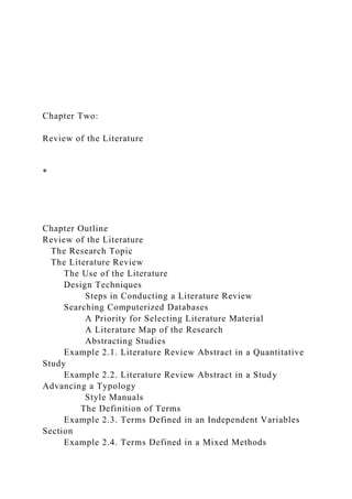 Chapter Two:
Review of the Literature
*
Chapter Outline
Review of the Literature
The Research Topic
The Literature Review
The Use of the Literature
Design Techniques
Steps in Conducting a Literature Review
Searching Computerized Databases
A Priority for Selecting Literature Material
A Literature Map of the Research
Abstracting Studies
Example 2.1. Literature Review Abstract in a Quantitative
Study
Example 2.2. Literature Review Abstract in a Study
Advancing a Typology
Style Manuals
The Definition of Terms
Example 2.3. Terms Defined in an Independent Variables
Section
Example 2.4. Terms Defined in a Mixed Methods
 