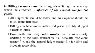 iv. Billing customers and recording sales- Billing is a means by
which the customer is informed of the amount due for the
goods.
oAll shipments should be billed and no shipment should be
billed more than once.
oBilling should consider authorized price, quantity shipped
and other terms.
oDone with multicopy sales invoice and simultaneously
updating of the sales transaction file, accounts receivable
master file, and the general ledger master file for sales and
accounts receivable.
 
