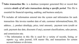  Sales transaction file- is a database (computer generated file) or record that
contains details of all sales transactions during a specific period. This file is
essential for financial reporting, auditing, and business analysis.
 It includes all information entered into the system and information for each
transaction- like invoice number date of sale, customer information(Name, ID,
address…), product detail(qty, price, total amount), payment term (credit or
cash, payment due date, discounts if any), account classifications, sales person,
and commission rate.
o The information in this file is used for a variety of records, listing, or
reports- e.g. sales journal, A/R master file, and transactions for certain
account balance or division.
 