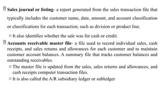  Sales journal or listing- a report generated from the sales transaction file that
typically includes the customer name, date, amount, and account classification
or classifications for each transaction, such as division or product line.
o It also identifies whether the sale was for cash or credit.
 Accounts receivable master file- a file used to record individual sales, cash
receipts, and sales returns and allowances for each customer and to maintain
customer account balances. A summary file that tracks customer balances and
outstanding receivables.
o The master file is updated from the sales, sales returns and allowances, and
cash receipts computer transaction files.
o It is also called the A/R subsidiary ledger or subledger
 