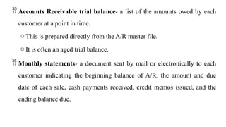  Accounts Receivable trial balance- a list of the amounts owed by each
customer at a point in time.
o This is prepared directly from the A/R master file.
o It is often an aged trial balance.
 Monthly statements- a document sent by mail or electronically to each
customer indicating the beginning balance of A/R, the amount and due
date of each sale, cash payments received, credit memos issued, and the
ending balance due.
 