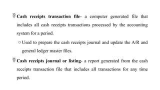  Cash receipts transaction file- a computer generated file that
includes all cash receipts transactions processed by the accounting
system for a period.
o Used to prepare the cash receipts journal and update the A/R and
general ledger master files.
 Cash receipts journal or listing- a report generated from the cash
receipts transaction file that includes all transactions for any time
period.
 