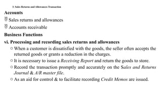 3. Sales Returns and Allowances Transaction
Accounts
 Sales returns and allowances
 Accounts receivable
Business Functions
vi. Processing and recording sales returns and allowances
o When a customer is dissatisfied with the goods, the seller often accepts the
returned goods or grants a reduction in the charges.
o It is necessary to issue a Receiving Report and return the goods to store.
o Record the transaction promptly and accurately on the Sales and Returns
Journal & A/R master file.
o As an aid for control & to facilitate recording Credit Memos are issued.
 