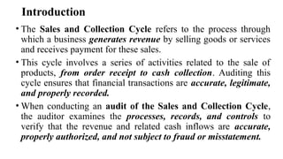 Introduction
• The Sales and Collection Cycle refers to the process through
which a business generates revenue by selling goods or services
and receives payment for these sales.
• This cycle involves a series of activities related to the sale of
products, from order receipt to cash collection. Auditing this
cycle ensures that financial transactions are accurate, legitimate,
and properly recorded.
• When conducting an audit of the Sales and Collection Cycle,
the auditor examines the processes, records, and controls to
verify that the revenue and related cash inflows are accurate,
properly authorized, and not subject to fraud or misstatement.
 