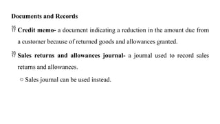 Documents and Records
 Credit memo- a document indicating a reduction in the amount due from
a customer because of returned goods and allowances granted.
 Sales returns and allowances journal- a journal used to record sales
returns and allowances.
o Sales journal can be used instead.
 