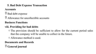 5. Bad Debt Expense Transaction
Accounts
 Bad debt expense
 Allowance for uncollectible accounts
Business Functions
viii. Providing for bad debts
o The provision should be sufficient to allow for the current period sales
that the company will be unable to collect in the future.
o Allowance method is used.
Documents and Records
 General journal
 